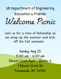Department Welcome Picnic When: Sunday, August 25th. From 11:00 am to 4:00 pm, come and go as you need. Where: Ellicott Creek Park, Shelter 3 - 1 Ellicott Creek Rd Tonawanda, NY 14150. Park Google map location: https://maps.app.goo.gl/Vne15QjNZDoGBk2V6 Shelter Location within the park: https://www3.erie.gov/parks/shelter/ellicott-creek-park-shelter-3 It is a 12-minute drive/ride from Capen Hall. Who: Affiliates & friends of the Department of Engineering Education and their significant ones. What: Picnic including hamburgers & hotdogs with their fixings, corn, snacks, and drinks. Vegetarian and gluten free options will be available. Lawn games to enjoy together. For planning purposes, Please RSVP at the link below by EOD Friday Aug 23. https://forms.gle/ezyD4MWnYq4Mmd6y6. 